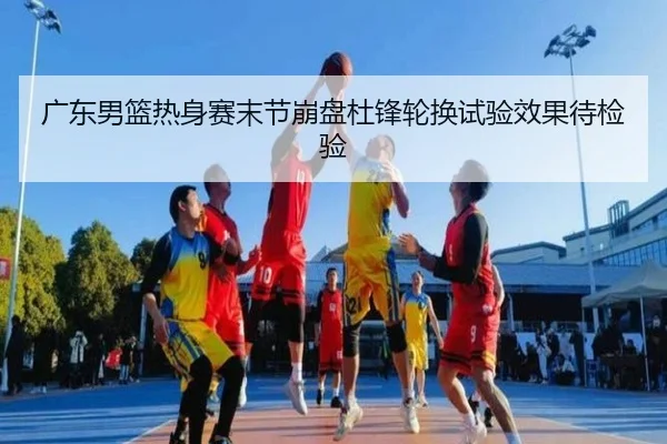 广东男篮热身赛末节崩盘杜锋轮换试验效果待检验